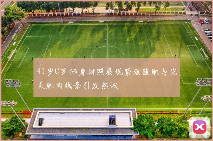 41岁C罗晒身材照展现紧致腹肌与完美肌肉线条引发热议