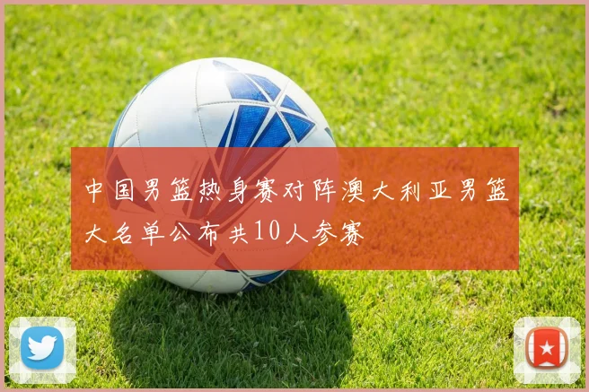 中国男篮热身赛对阵澳大利亚男篮大名单公布共10人参赛