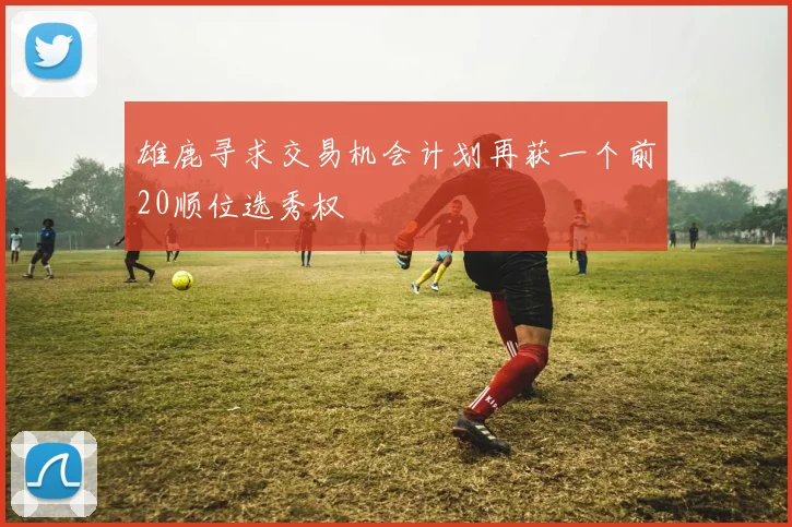 雄鹿寻求交易机会计划再获一个前20顺位选秀权