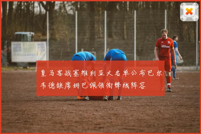 皇马客战塞维利亚大名单公布巴尔韦德缺席姆巴佩领衔锋线阵容
