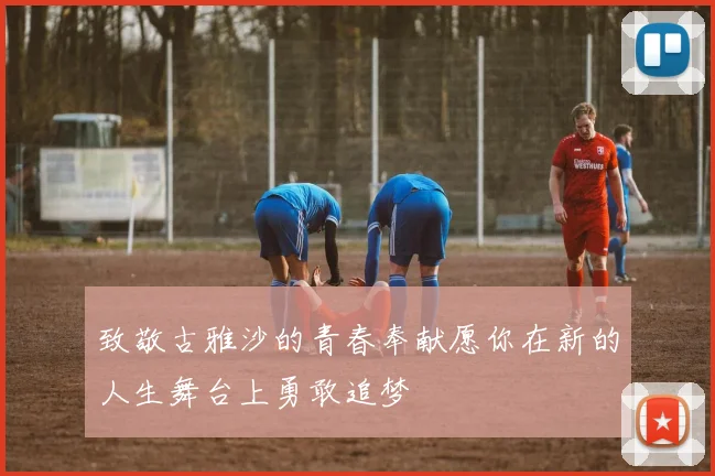致敬古雅沙的青春奉献愿你在新的人生舞台上勇敢追梦