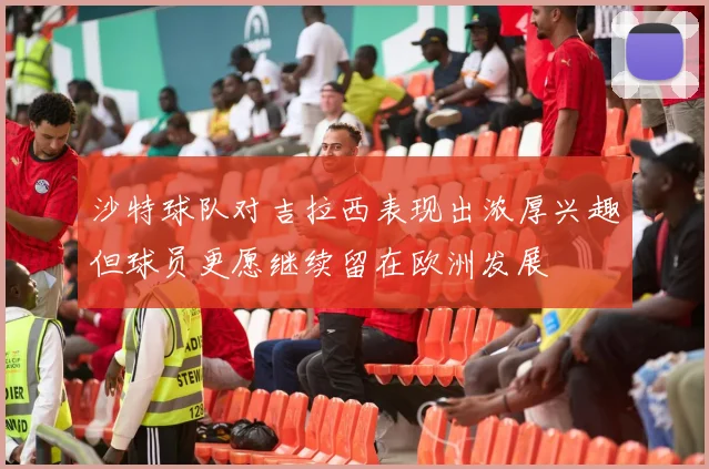 沙特球队对吉拉西表现出浓厚兴趣但球员更愿继续留在欧洲发展