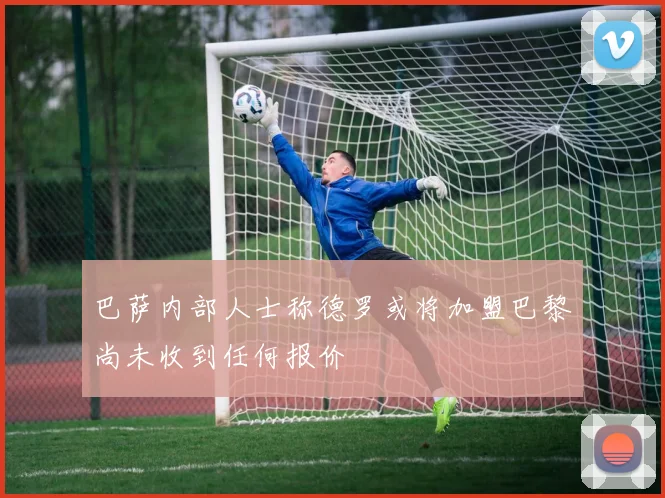 巴萨内部人士称德罗或将加盟巴黎尚未收到任何报价