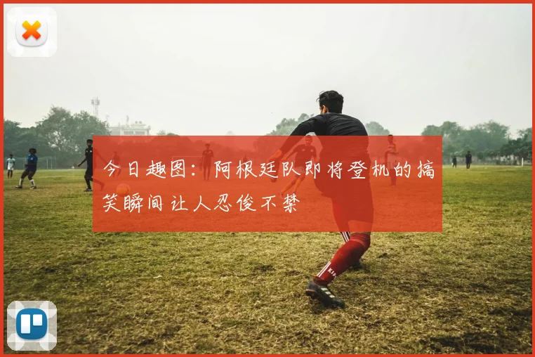 今日趣图：阿根廷队即将登机的搞笑瞬间让人忍俊不禁