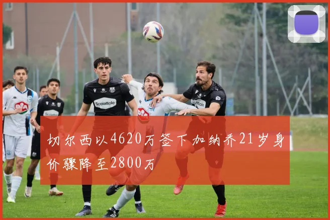 切尔西以4620万签下加纳乔21岁身价骤降至2800万