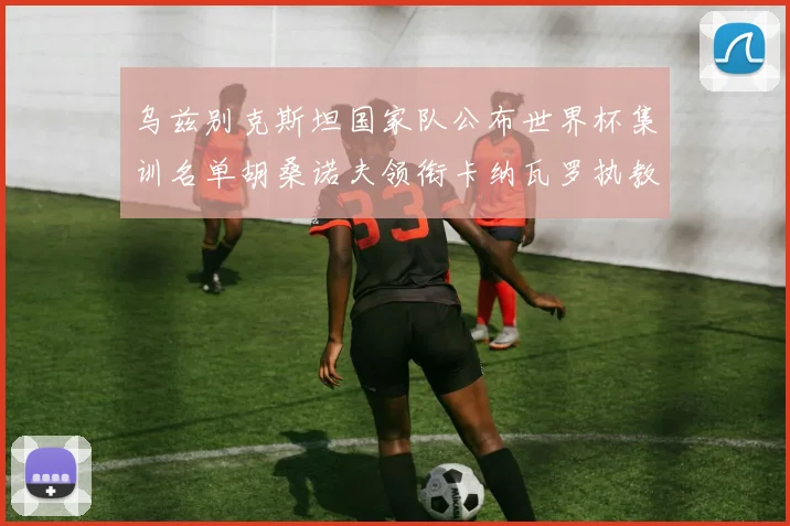 乌兹别克斯坦国家队公布世界杯集训名单胡桑诺夫领衔卡纳瓦罗执教