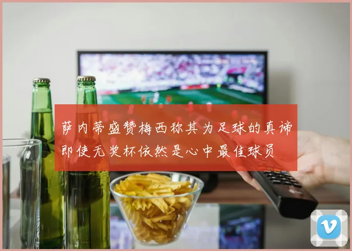 萨内蒂盛赞梅西称其为足球的真谛即使无奖杯依然是心中最佳球员
