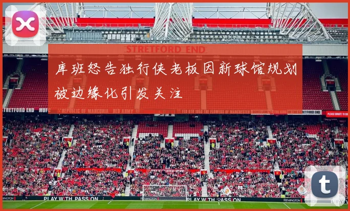 库班怒告独行侠老板因新球馆规划被边缘化引发关注