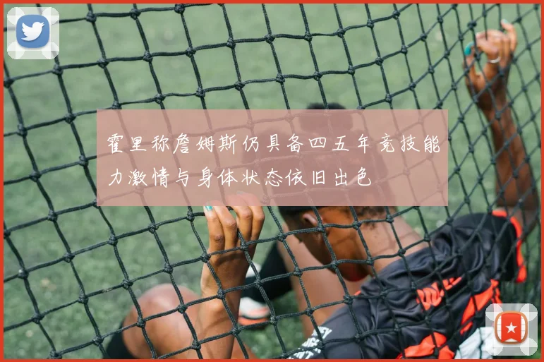 霍里称詹姆斯仍具备四五年竞技能力激情与身体状态依旧出色