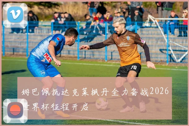 姆巴佩抵达克莱枫丹全力备战2026世界杯征程开启