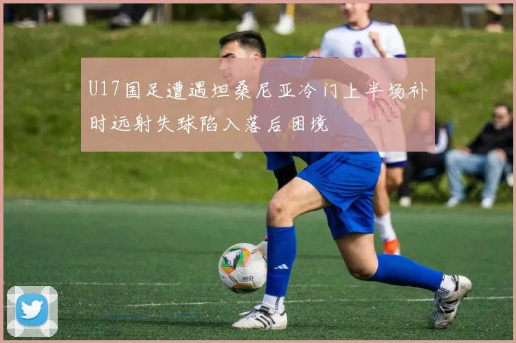 U17国足遭遇坦桑尼亚冷门上半场补时远射失球陷入落后困境