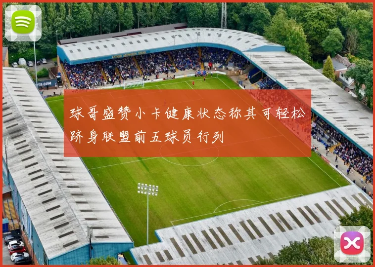 球哥盛赞小卡健康状态称其可轻松跻身联盟前五球员行列