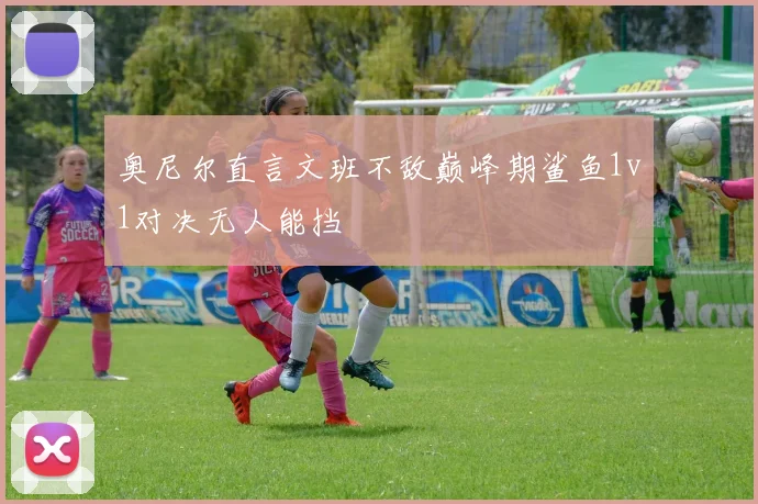 奥尼尔直言文班不敌巅峰期鲨鱼1v1对决无人能挡