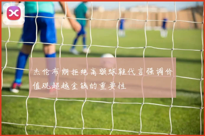 杰伦布朗拒绝高额球鞋代言强调价值观超越金钱的重要性