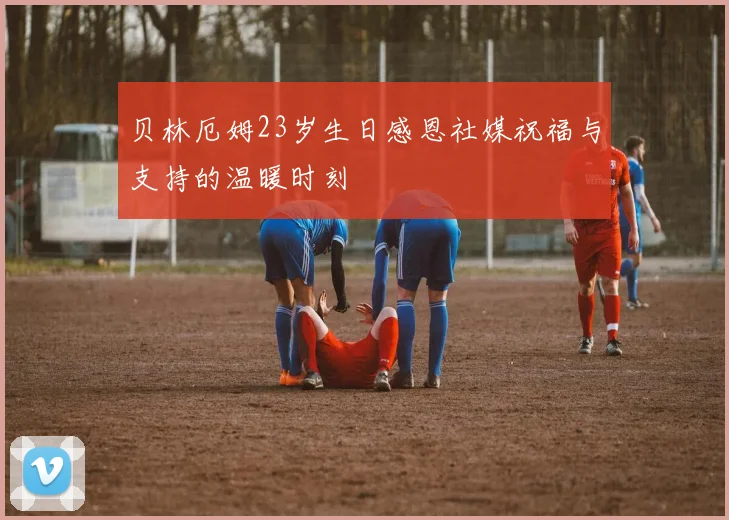 贝林厄姆23岁生日感恩社媒祝福与支持的温暖时刻