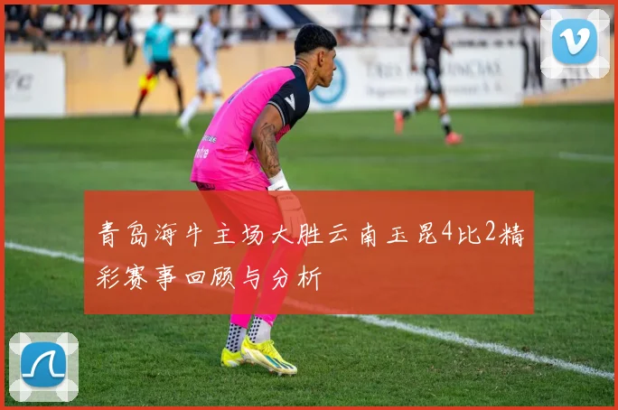青岛海牛主场大胜云南玉昆4比2精彩赛事回顾与分析