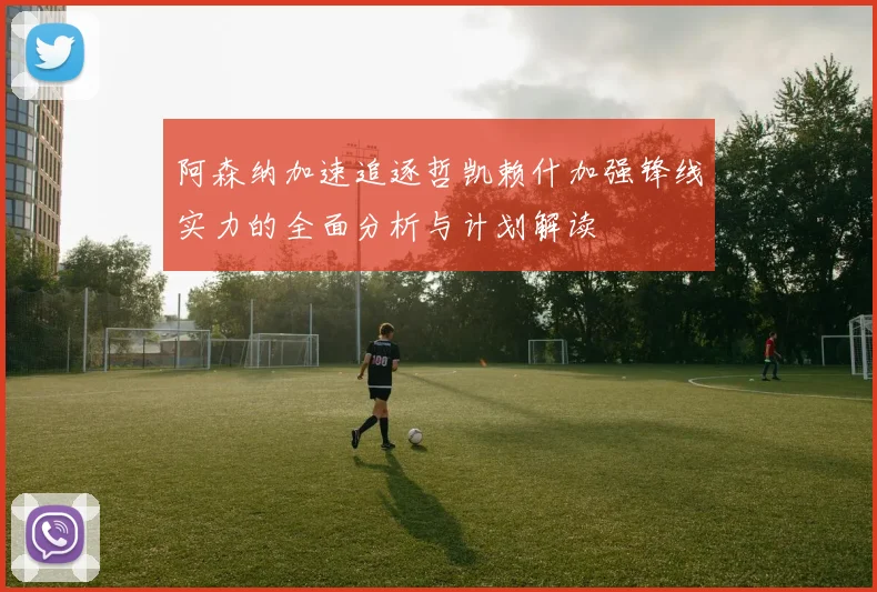 阿森纳加速追逐哲凯赖什加强锋线实力的全面分析与计划解读